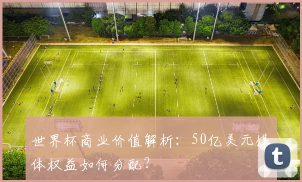 世界杯商业价值解析：50亿美元媒体权益如何分配？