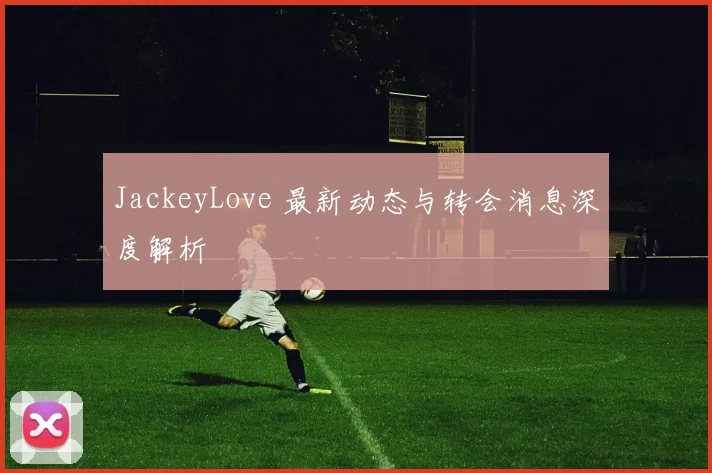 JackeyLove 最新动态与转会消息深度解析