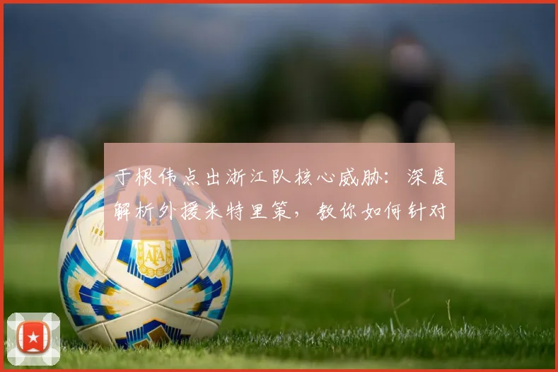 于根伟点出浙江队核心威胁：深度解析外援米特里策，教你如何针对性防守