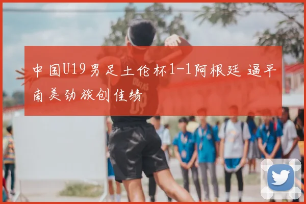 中国U19男足土伦杯1-1阿根廷 逼平南美劲旅创佳绩