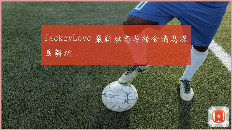 JackeyLove 最新动态与转会消息深度解析