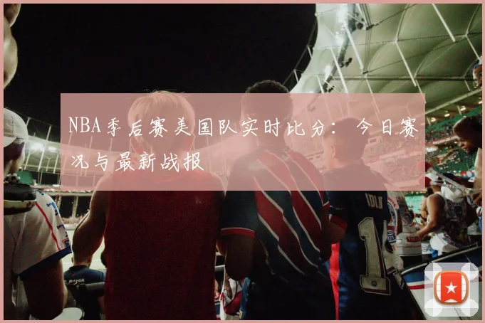 NBA季后赛美国队实时比分：今日赛况与最新战报