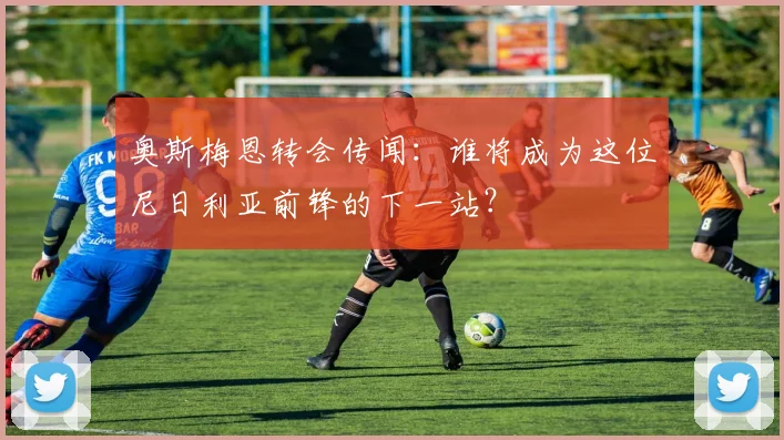 奥斯梅恩转会传闻：谁将成为这位尼日利亚前锋的下一站？