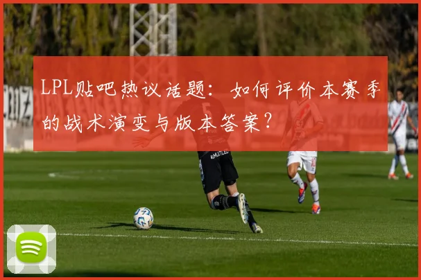 LPL贴吧热议话题：如何评价本赛季的战术演变与版本答案？