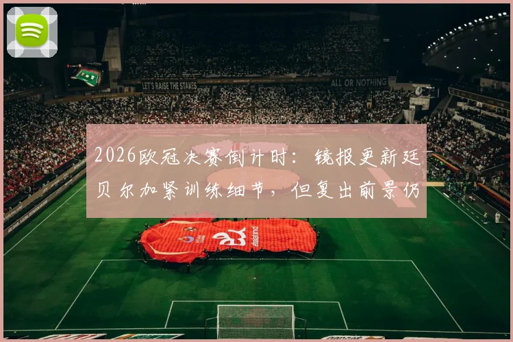 2026欧冠决赛倒计时：镜报更新廷贝尔加紧训练细节，但复出前景仍不乐观，阿森纳后防面临考验