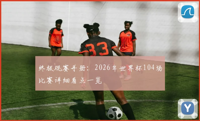 终极观赛手册：2026年世界杯104场比赛详细看点一览