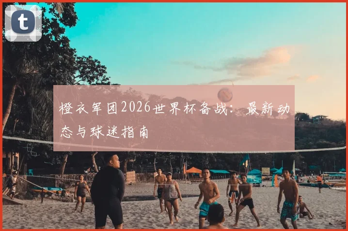 橙衣军团2026世界杯备战：最新动态与球迷指南