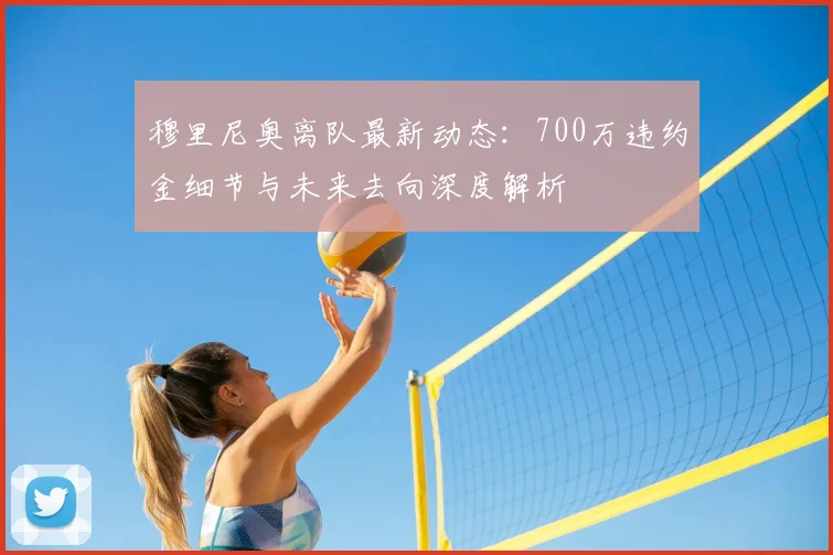 穆里尼奥离队最新动态：700万违约金细节与未来去向深度解析