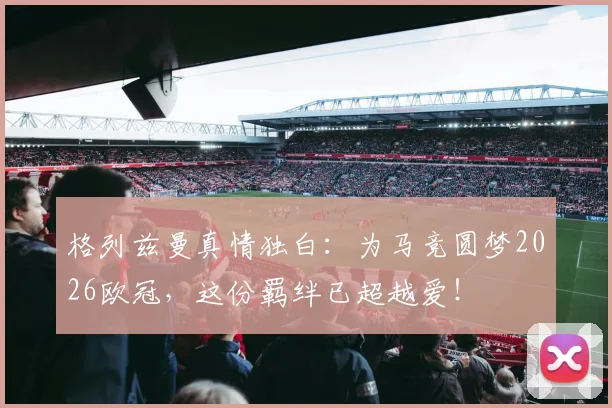 格列兹曼真情独白：为马竞圆梦2026欧冠，这份羁绊已超越爱！