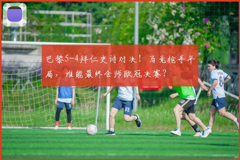 巴黎5-4拜仁史诗对决！马竞枪手平局，谁能最终会师欧冠决赛？