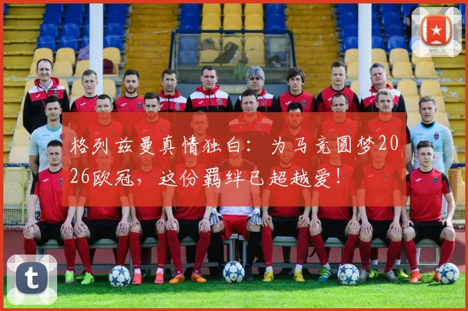 格列兹曼真情独白：为马竞圆梦2026欧冠，这份羁绊已超越爱！
