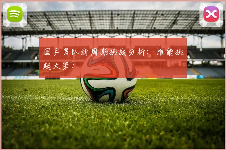 国乒男队新周期挑战分析：谁能挑起大梁？