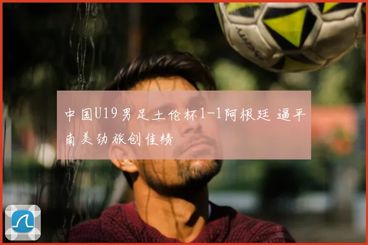 中国U19男足土伦杯1-1阿根廷 逼平南美劲旅创佳绩