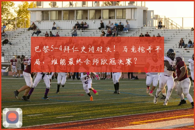 巴黎5-4拜仁史诗对决！马竞枪手平局，谁能最终会师欧冠决赛？