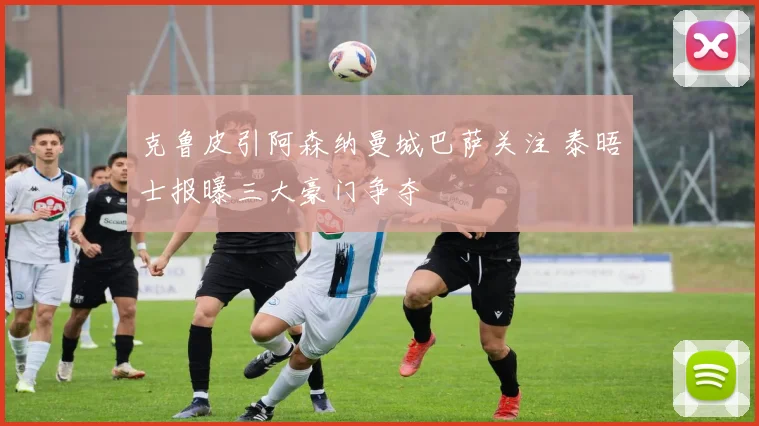 克鲁皮引阿森纳曼城巴萨关注 泰晤士报曝三大豪门争夺