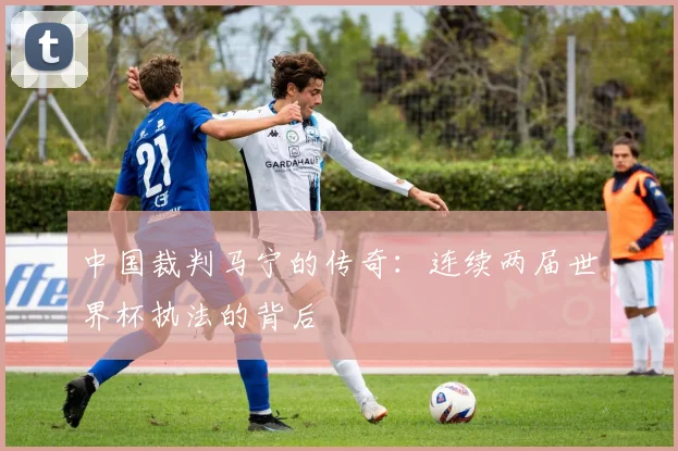 中国裁判马宁的传奇：连续两届世界杯执法的背后