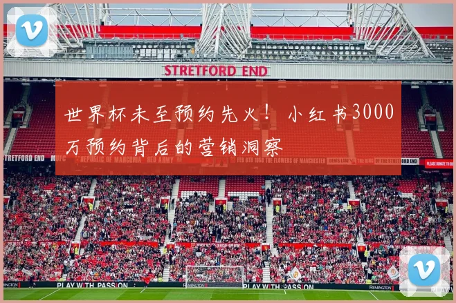 世界杯未至预约先火！小红书3000万预约背后的营销洞察
