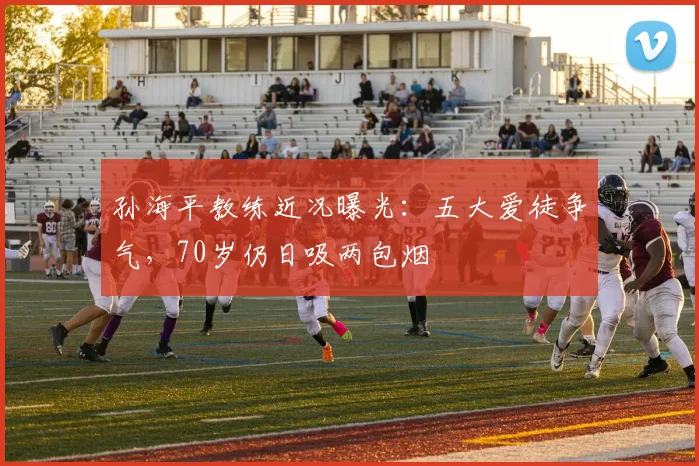 孙海平教练近况曝光：五大爱徒争气，70岁仍日吸两包烟